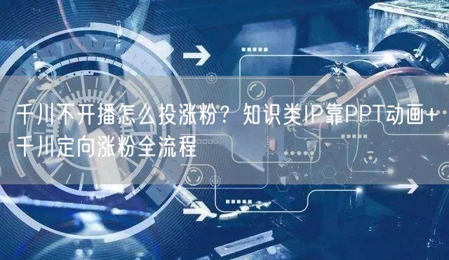 千川不开播怎么投涨粉？知识类IP靠PPT动画+千川定向涨粉全流程