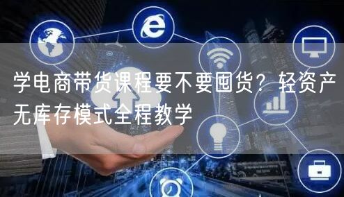 学电商带货课程要不要囤货？轻资产无库存模式全程教学