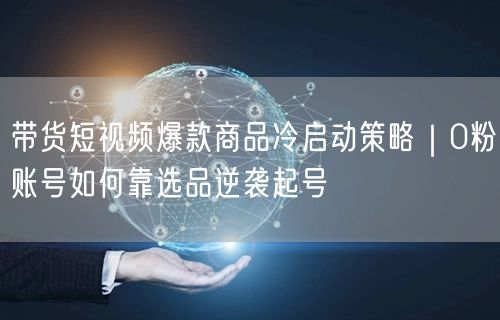 带货短视频爆款商品冷启动策略｜0粉账号如何靠选品逆袭起号