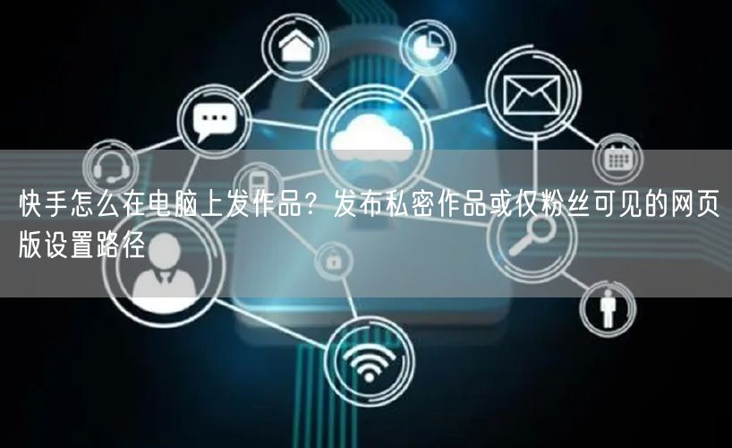 快手怎么在电脑上发作品？发布私密作品或仅粉丝可见的网页版设置路径