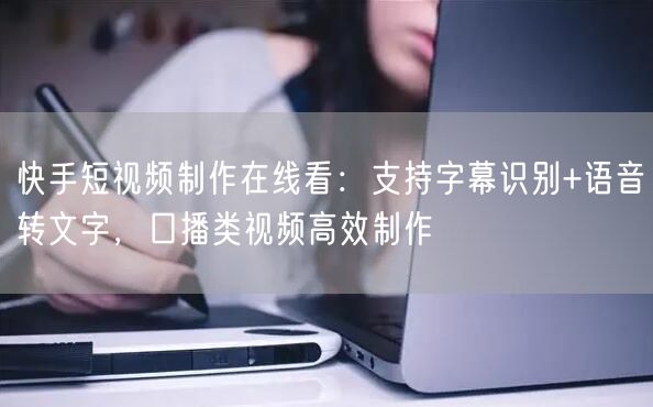 快手短视频制作在线看：支持字幕识别+语音转文字，口播类视频高效制作