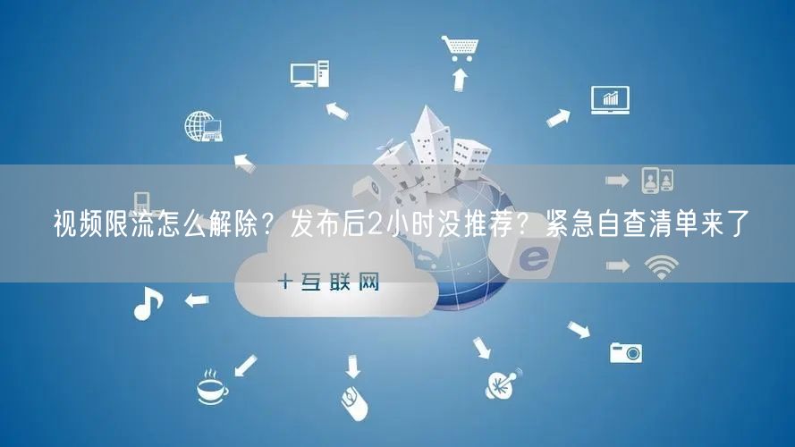 视频限流怎么解除？发布后2小时没推荐？紧急自查清单来了