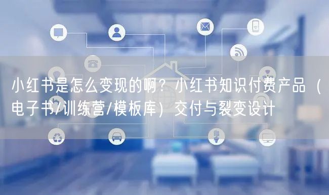 小红书是怎么变现的啊？小红书知识付费产品（电子书/训练营/模板库）交付与裂变设计