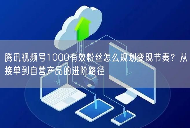 腾讯视频号1000有效粉丝怎么规划变现节奏？从接单到自营产品的进阶路径