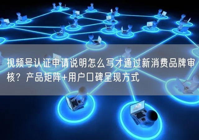 视频号认证申请说明怎么写才通过新消费品牌审核？产品矩阵+用户口碑呈现方式