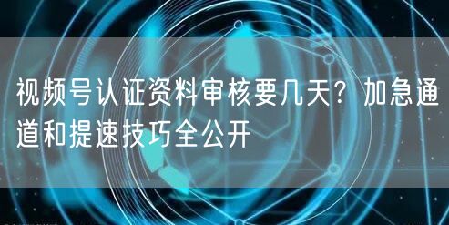 视频号认证资料审核要几天？加急通道和提速技巧全公开