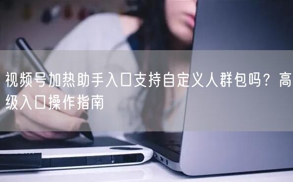 视频号加热助手入口支持自定义人群包吗？高级入口操作指南