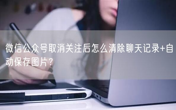 微信公众号取消关注后怎么清除聊天记录+自动保存图片？