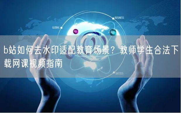 b站如何去水印适配教育场景？教师学生合法下载网课视频指南