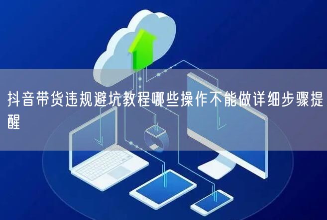 抖音带货违规避坑教程哪些操作不能做详细步骤提醒