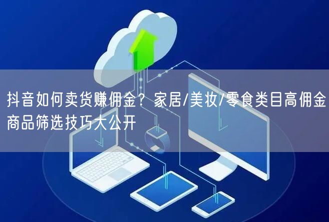 抖音如何卖货赚佣金？家居/美妆/零食类目高佣金商品筛选技巧大公开