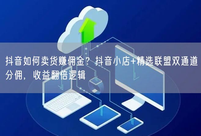 抖音如何卖货赚佣金？抖音小店+精选联盟双通道分佣，收益翻倍逻辑