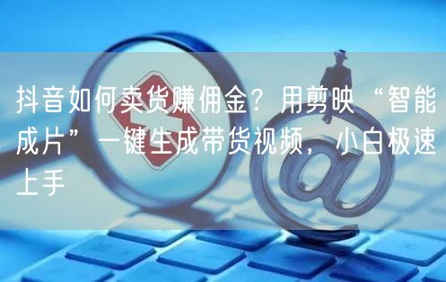 抖音如何卖货赚佣金？用剪映“智能成片”一键生成带货视频，小白极速上手