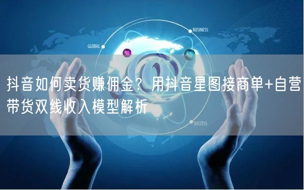 抖音如何卖货赚佣金？用抖音星图接商单+自营带货双线收入模型解析