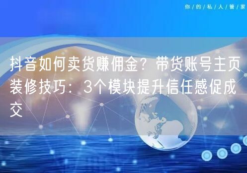 抖音如何卖货赚佣金？带货账号主页装修技巧：3个模块提升信任感促成交