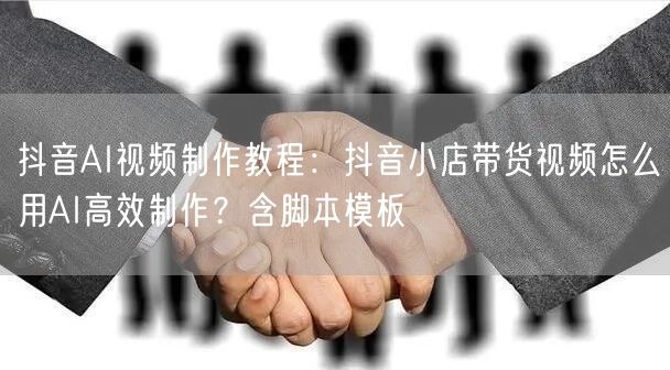 抖音AI视频制作教程：抖音小店带货视频怎么用AI高效制作？含脚本模板