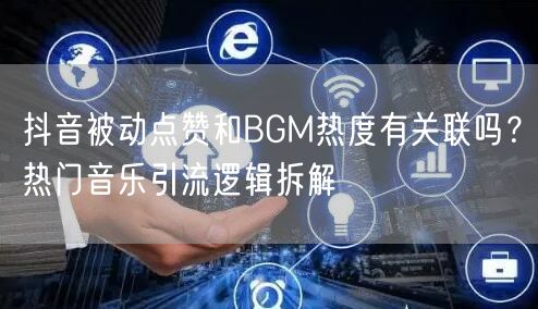 抖音被动点赞和BGM热度有关联吗？热门音乐引流逻辑拆解