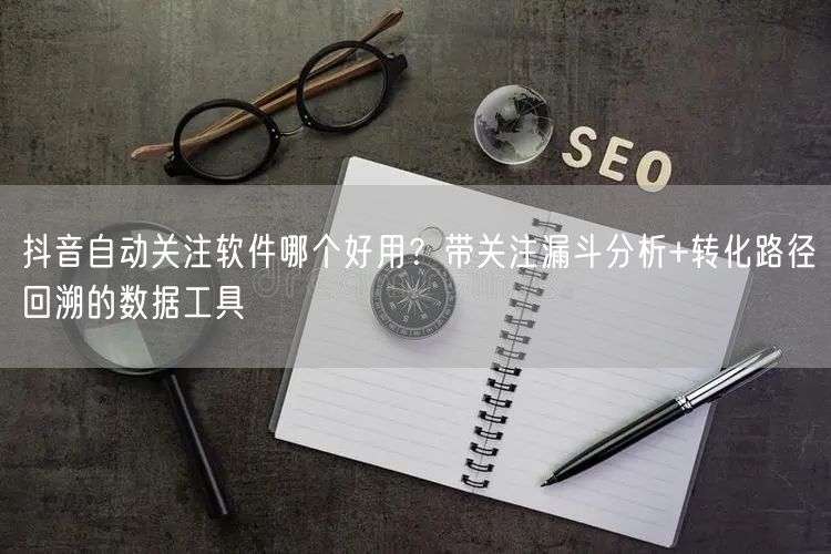 抖音自动关注软件哪个好用？带关注漏斗分析+转化路径回溯的数据工具
