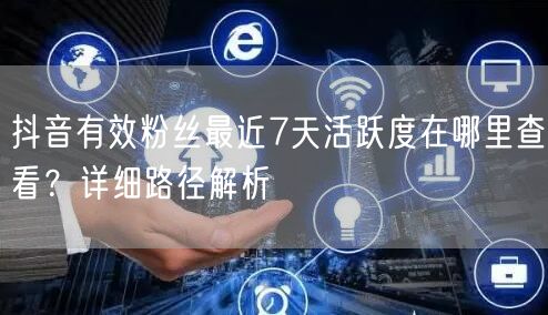 如何查看抖音有效粉丝7天活跃度？创作者服务中心详解