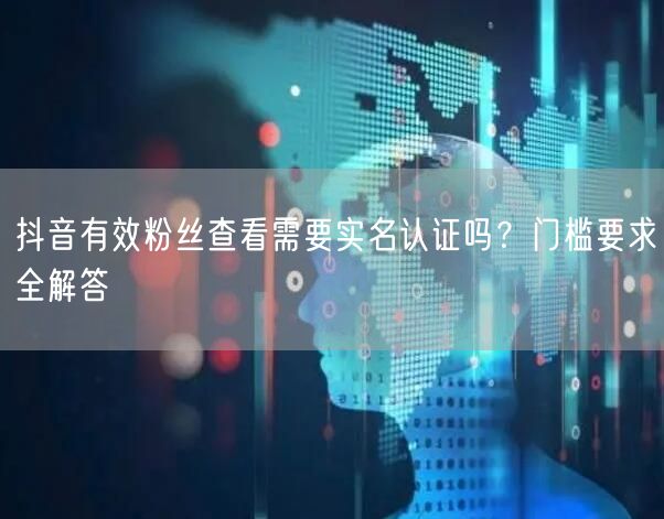 抖音有效粉丝查看门槛：实名认证与互动要求全解析