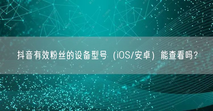 抖音有效粉丝设备型号（iOS/安卓）能否查看？揭秘！