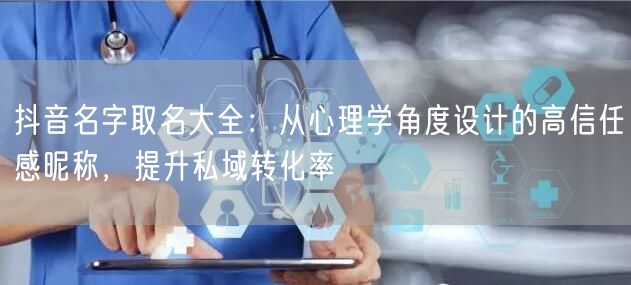 抖音名字取名大全：从心理学角度设计的高信任感昵称，提升私域转化率