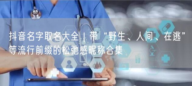 抖音名字取名大全｜带“野生、人间、在逃”等流行前缀的松弛感昵称合集