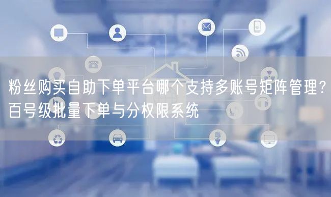 粉丝购买自助下单平台哪个支持多账号矩阵管理？百号级批量下单与分权限系统