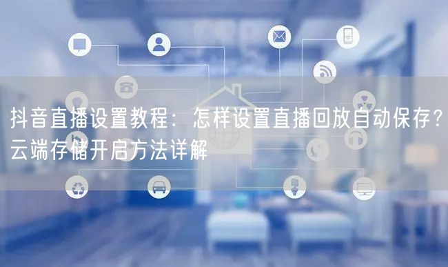 抖音直播设置教程：怎样设置直播回放自动保存？云端存储开启方法详解