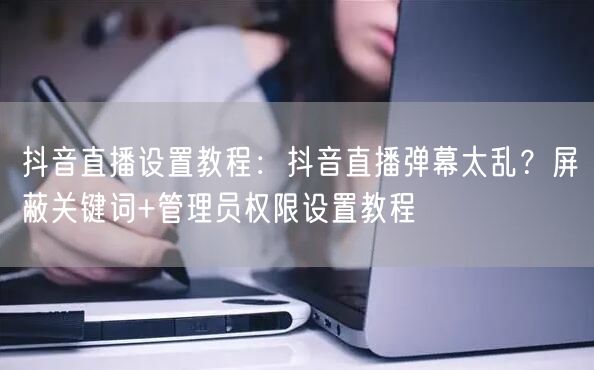 抖音直播设置教程：抖音直播弹幕太乱？屏蔽关键词+管理员权限设置教程
