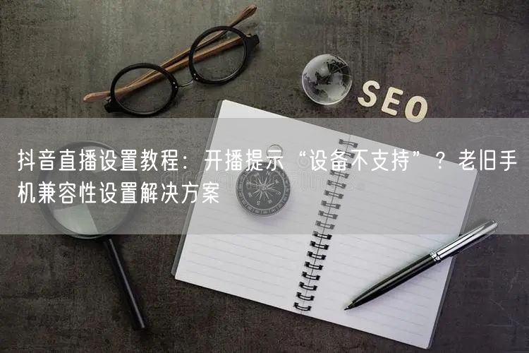 抖音直播设置教程：开播提示“设备不支持”？老旧手机兼容性设置解决方案