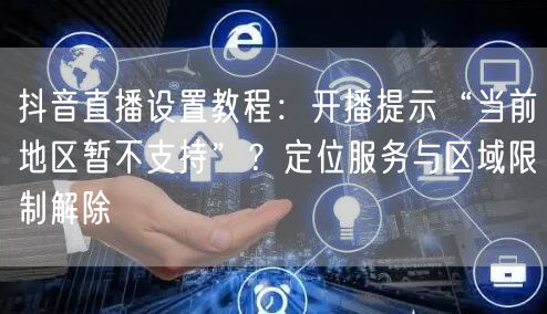 抖音直播设置教程：开播提示“当前地区暂不支持”？定位服务与区域限制解除
