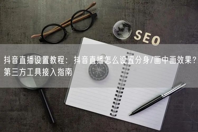 抖音直播设置教程：抖音直播怎么设置分身/画中画效果？第三方工具接入指南