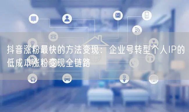 抖音涨粉最快的方法变现：企业号转型个人IP的低成本涨粉变现全链路