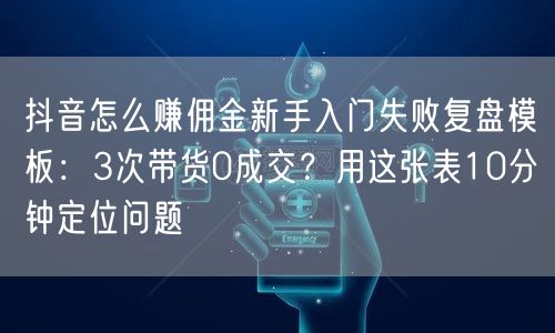 抖音怎么赚佣金新手入门失败复盘模板：3次带货0成交？用这张表10分钟定位问题
