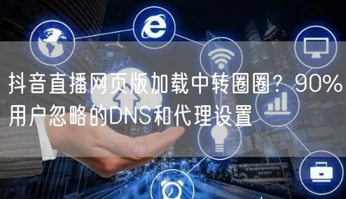 抖音直播网页版加载中转圈圈？90%用户忽略的DNS和代理设置