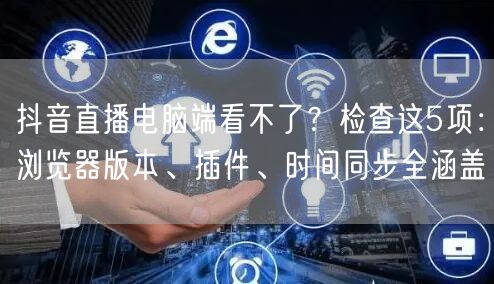 抖音直播电脑端看不了？检查这5项：浏览器版本、插件、时间同步全涵盖