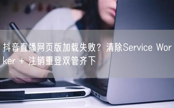抖音直播网页版加载失败？清除Service Worker + 注销重登双管齐下