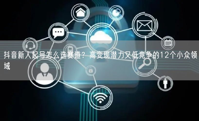 抖音新人起号怎么选赛道？高变现潜力又低竞争的12个小众领域