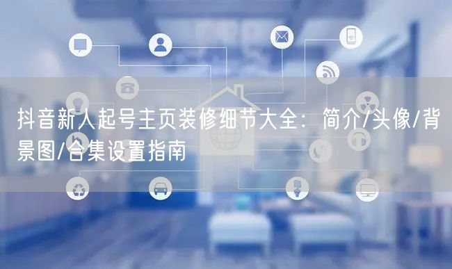 抖音新人起号主页装修细节大全：简介/头像/背景图/合集设置指南