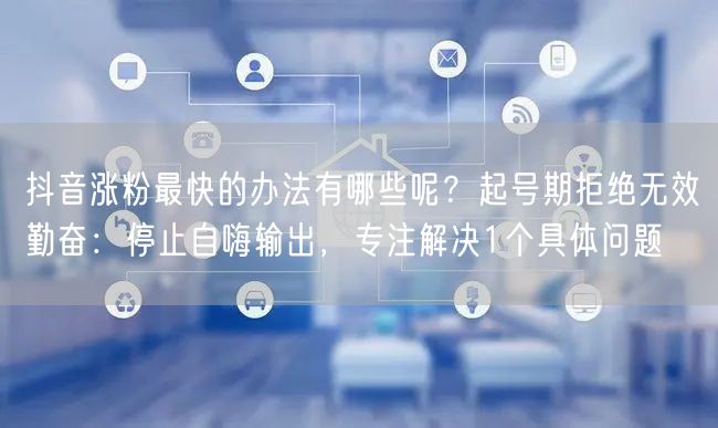 抖音涨粉最快的办法有哪些呢？起号期拒绝无效勤奋：停止自嗨输出，专注解决1个具体问