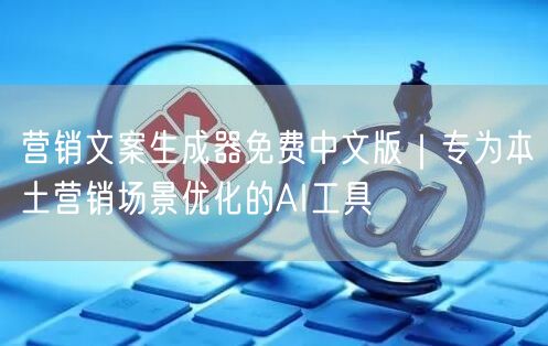 营销文案生成器免费中文版｜专为本土营销场景优化的AI工具