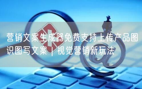 营销文案生成器免费支持上传产品图识图写文案｜视觉营销新玩法