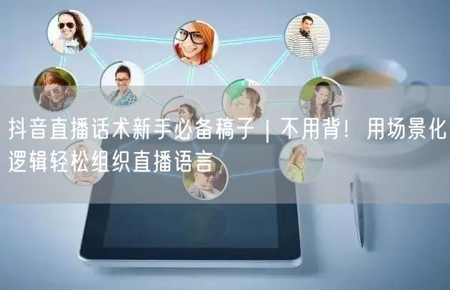抖音直播话术新手必备稿子｜不用背！用场景化逻辑轻松组织直播语言