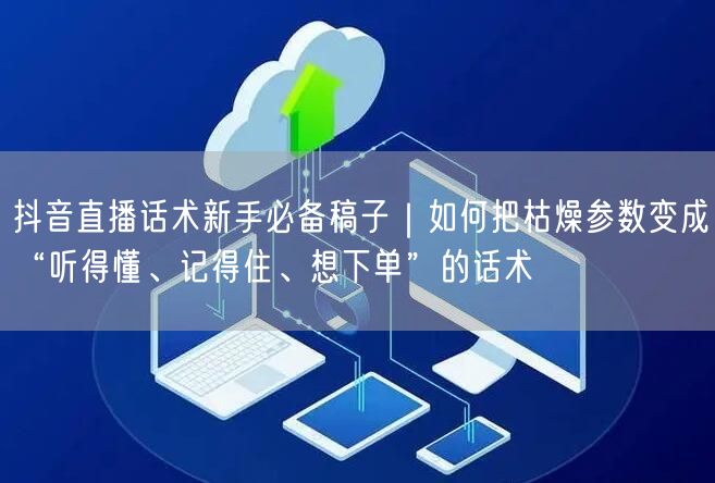抖音直播话术新手必备稿子｜如何把枯燥参数变成“听得懂、记得住、想下单”的话术