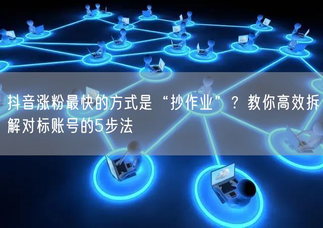 抖音涨粉最快的方式是“抄作业”？教你高效拆解对标账号的5步法