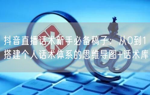 抖音直播话术新手必备稿子：从0到1搭建个人话术体系的思维导图+话术库