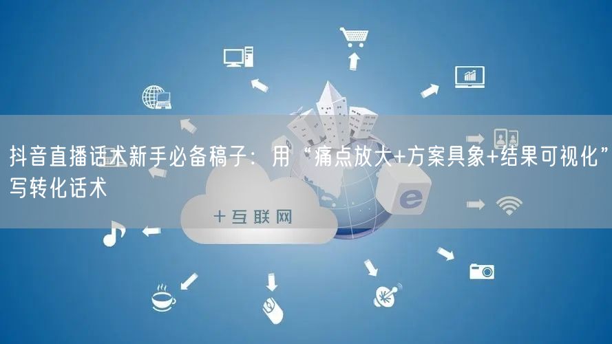 抖音直播话术新手必备稿子：用“痛点放大+方案具象+结果可视化”写转化话术