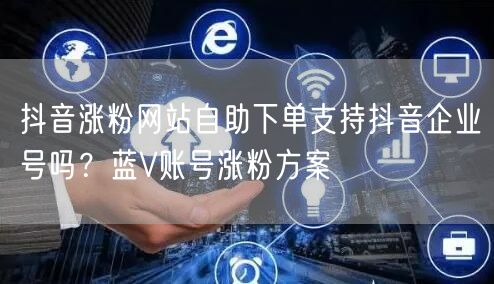 抖音涨粉网站自助下单支持抖音企业号吗？蓝V账号涨粉方案