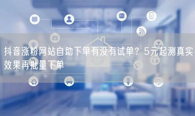 抖音涨粉网站自助下单有没有试单？5元起测真实效果再批量下单